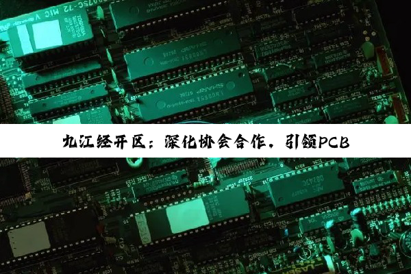【今日要闻】九江经开区：深化协会合作，引领PCB产业共荣与全国表彰荣耀